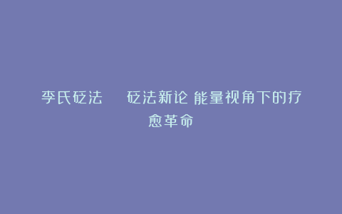 李氏砭法 | 砭法新论:能量视角下的疗愈革命
