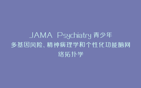 JAMA Psychiatry：青少年多基因风险、精神病理学和个性化功能脑网络拓扑学