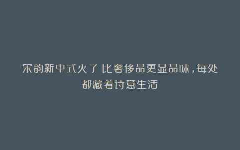 宋韵新中式火了！比奢侈品更显品味，每处都藏着诗意生活