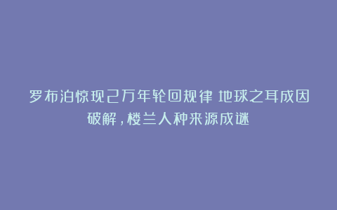 罗布泊惊现2万年轮回规律！地球之耳成因破解，楼兰人种来源成谜​