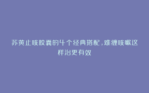 苏黄止咳胶囊的4个经典搭配，难缠咳嗽这样治更有效！