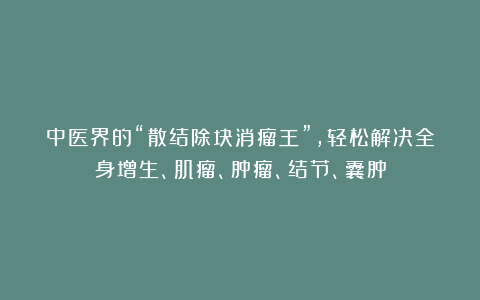 中医界的“散结除块消瘤王”，轻松解决全身增生、肌瘤、肿瘤、结节、囊肿