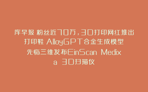 库早报｜粉丝近70万，3D打印网红推出打印鞋；AlloyGPT合金生成模型；先临三维发布EinScan Medixa 3D扫描仪