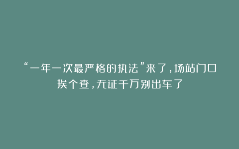 “一年一次最严格的执法”来了，场站门口挨个查，无证千万别出车了