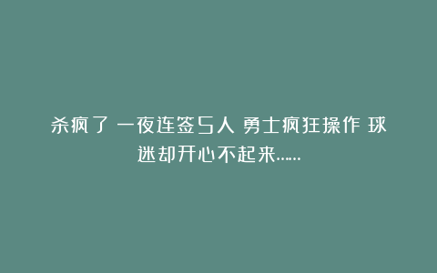 杀疯了！一夜连签5人！勇士疯狂操作！球迷却开心不起来……