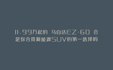 11.99万起的 马自达EZ-60 会是你合资新能源SUV的第一选择吗？