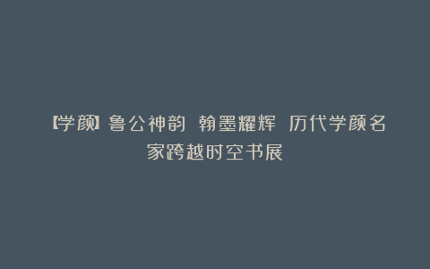 【学颜】鲁公神韵 翰墨耀辉 历代学颜名家跨越时空书展