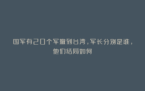 国军有20个军撤到台湾,军长分别是谁,他们结局如何?