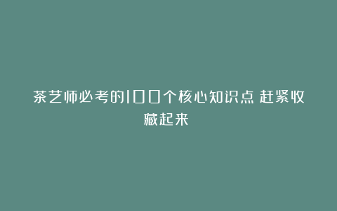 茶艺师必考的100个核心知识点（赶紧收藏起来）！