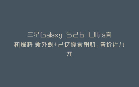 三星Galaxy S26 Ultra真机爆料：新外观+2亿像素相机，售价近万元
