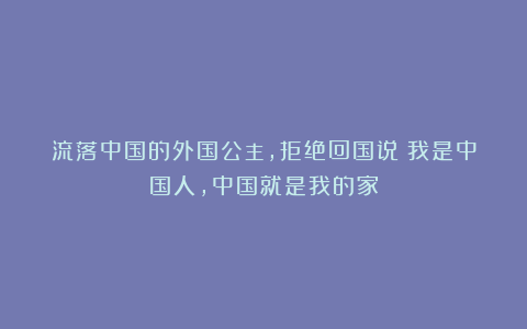 流落中国的外国公主，拒绝回国说：我是中国人，中国就是我的家