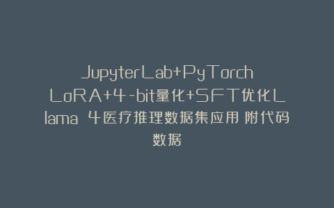 JupyterLab+PyTorch:LoRA+4-bit量化+SFT优化Llama 4医疗推理数据集应用|附代码数据