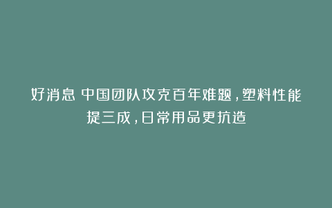 好消息！中国团队攻克百年难题，塑料性能提三成，日常用品更抗造