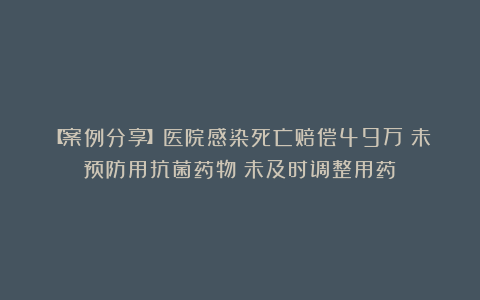 【案例分享】医院感染死亡赔偿49万；未预防用抗菌药物；未及时调整用药