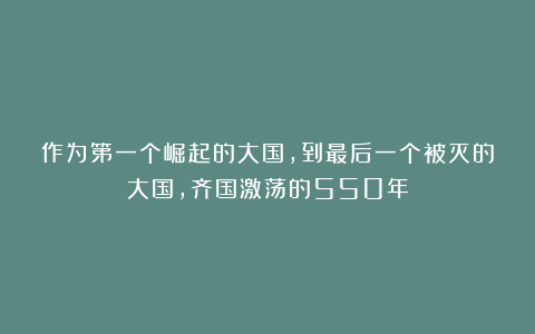 作为第一个崛起的大国，到最后一个被灭的大国，齐国激荡的550年
