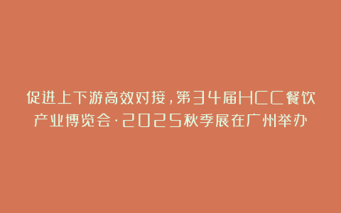 促进上下游高效对接，第34届HCC餐饮产业博览会·2025秋季展在广州举办