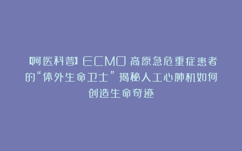 【阿医科普】ECMO：高原急危重症患者的“体外生命卫士”丨揭秘人工心肺机如何创造生命奇迹