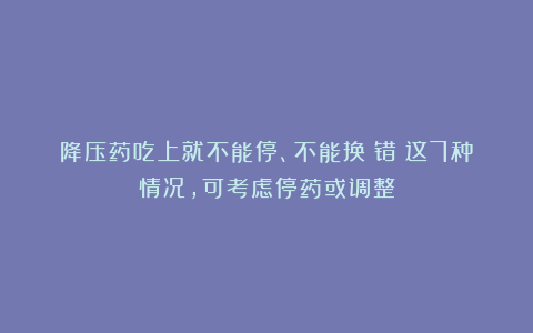 降压药吃上就不能停、不能换？错！这7种情况，可考虑停药或调整