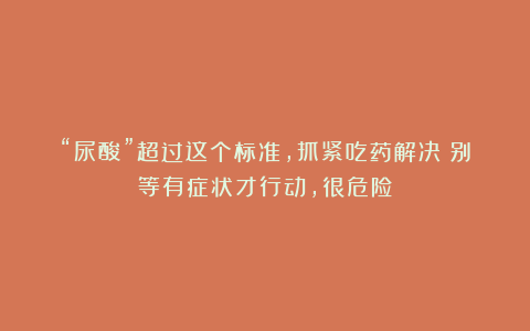 “尿酸”超过这个标准，抓紧吃药解决！别等有症状才行动，很危险