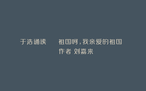 于浩诵读 || 祖国呵，我亲爱的祖国 | 作者：刘嘉来
