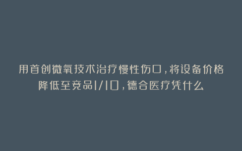 用首创微氧技术治疗慢性伤口，将设备价格降低至竞品1/10，德合医疗凭什么？