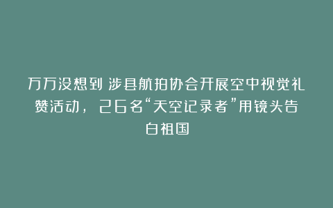 万万没想到！涉县航拍协会开展空中视觉礼赞活动， 26名“天空记录者”用镜头告白祖国