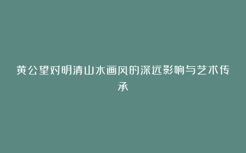 黄公望对明清山水画风的深远影响与艺术传承