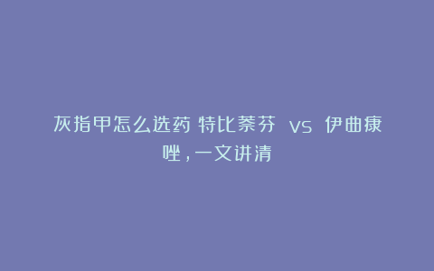 灰指甲怎么选药?特比萘芬 vs 伊曲康唑,一文讲清