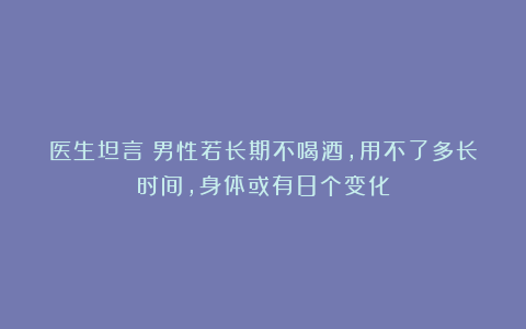 医生坦言：男性若长期不喝酒，用不了多长时间，身体或有8个变化