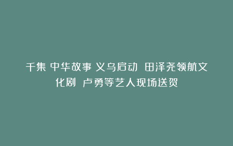 千集《中华故事》义乌启动 田泽尧领航文化剧 卢勇等艺人现场送贺