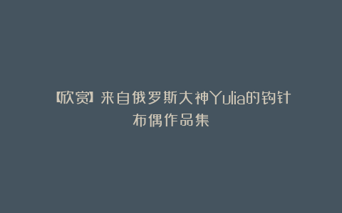 【欣赏】来自俄罗斯大神Yulia的钩针布偶作品集