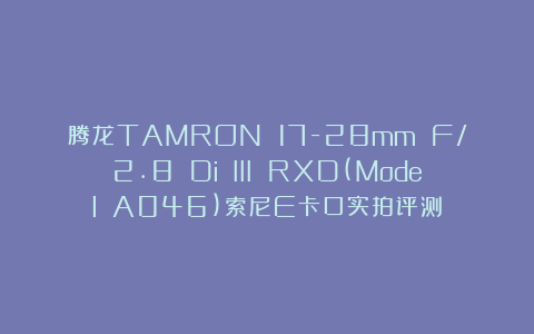 腾龙TAMRON 17-28mm F/2.8 Di III RXD(Model A046)索尼E卡口实拍评测