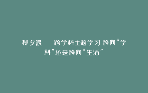 柳夕浪 || 跨学科主题学习：跨向“学科”还是跨向“生活”？