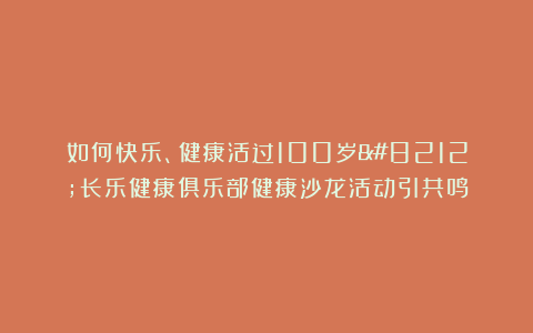如何快乐、健康活过100岁—长乐健康俱乐部健康沙龙活动引共鸣
