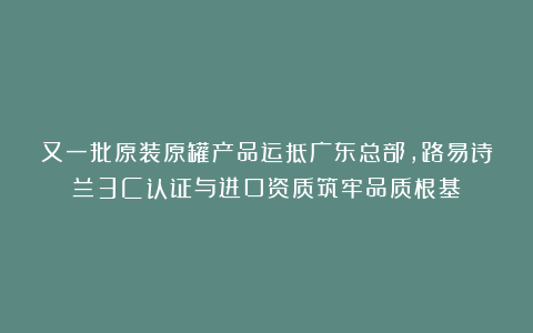 又一批原装原罐产品运抵广东总部，路易诗兰3C认证与进口资质筑牢品质根基