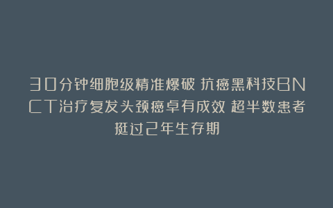 30分钟细胞级精准爆破！抗癌黑科技BNCT治疗复发头颈癌卓有成效！超半数患者挺过2年生存期