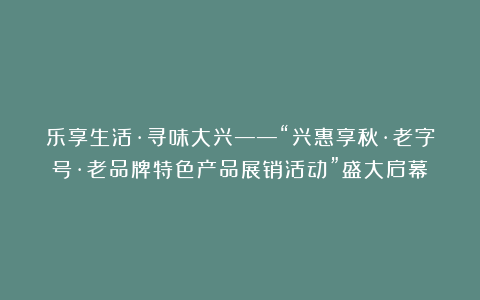 乐享生活·寻味大兴——“兴惠享秋·老字号·老品牌特色产品展销活动”盛大启幕