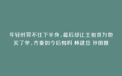 年轻时管不住下半身，最后却让王祖贤为他买了单，齐秦如今后悔吗|林建岳|孙丽雅