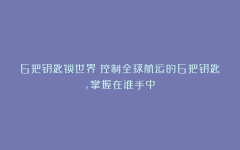 6把钥匙锁世界：控制全球航运的6把钥匙，掌握在谁手中？