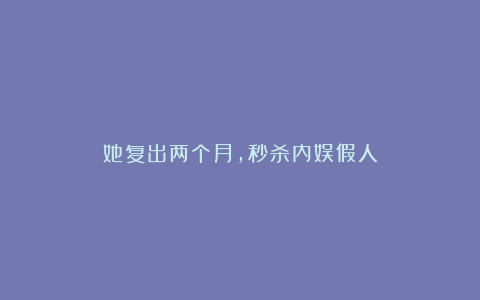 她复出两个月，秒杀内娱假人