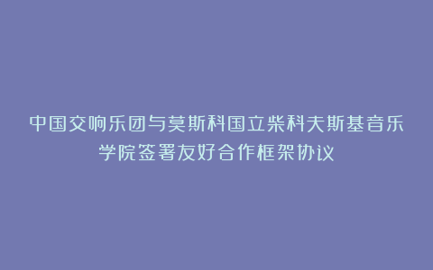 中国交响乐团与莫斯科国立柴科夫斯基音乐学院签署友好合作框架协议
