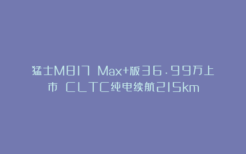 猛士M817 Max+版36.99万上市 CLTC纯电续航215km
