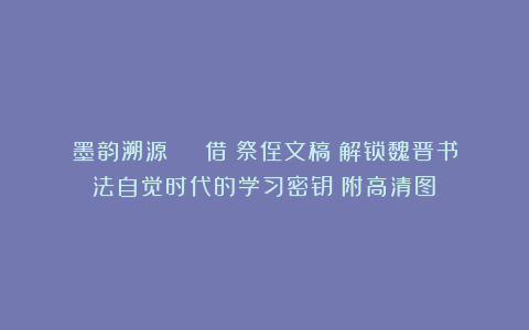 墨韵溯源 | 借〈祭侄文稿〉解锁魏晋书法自觉时代的学习密钥（附高清图）