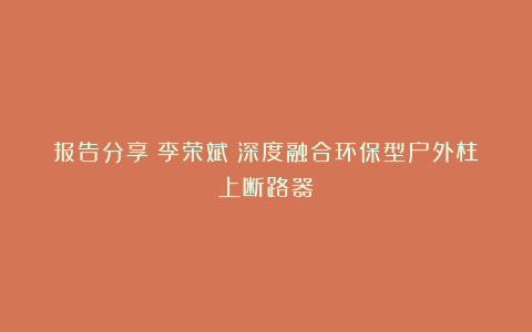 报告分享｜李荣斌：深度融合环保型户外柱上断路器