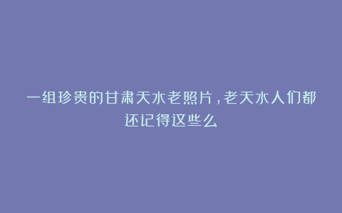 一组珍贵的甘肃天水老照片，老天水人们都还记得这些么
