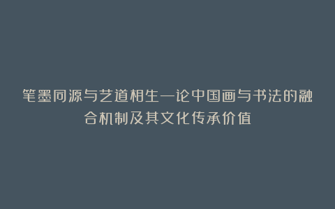 笔墨同源与艺道相生—论中国画与书法的融合机制及其文化传承价值