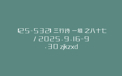 【25-532】三行诗（一组）之八十七/（2025.9.16–9.30）zjkzxd