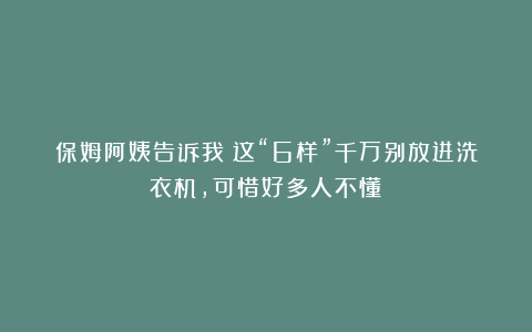 保姆阿姨告诉我：这“6样”千万别放进洗衣机，可惜好多人不懂！