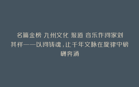 名篇金榜：九州文化★报道Ⅱ音乐作词家刘其祥——以词铸魂，让千年文脉在旋律中磅礴奔涌