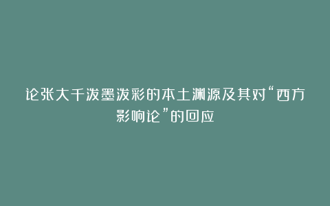 论张大千泼墨泼彩的本土渊源及其对“西方影响论”的回应